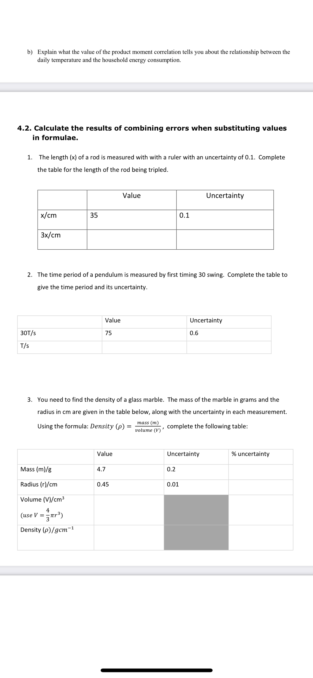 b) Explain what the value of the product moment correlation tells you about the relationship between the
daily temperature and the household energy consumption.
4.2. Calculate the results of combining errors when substituting values
in formulae.
1. The length (x) of a rod is measured with with a ruler with an uncertainty of 0.1. Complete
the table for the length of the rod being tripled.
Value
Uncertainty
x/cm
35
0.1
3x/cm
2. The time period of a pendulum is measured by first timing 30 swing. Complete the table to
give the time period and its uncertainty.
Value
Uncertainty
30T/s
75
0.6
T/s
3. You need to find the density of a glass marble. The mass of the marble in grams and the
radius in cm are given in the table below, along with the uncertainty in each measurement.
mass (m)
Using the formula: Density (p).
complete the following table:
%3D
volume (V)
Value
Uncertainty
% uncertainty
Mass (m)/g
4.7
0.2
Radius (r)/cm
0.45
0.01
Volume (V)/cm3
4
(use V =ar³)
3
Density (p)/gcm-1
