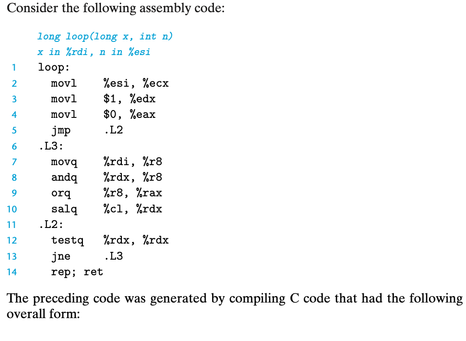 Consider the following assembly code:
long loop(long x, int n)
x in %rdi, n in %esi
1
loop:
%esi, %ecx
$1, %edx
$0, %eax
2
movl
3
movl
4
movl
jmp
.L2
6.
.L3:
%rdi, %r8
%rdx, %r8
%r8, %rax
%с1, %rdx
7
movq
8
andq
orq
10
salq
11
.L2:
12
testq
%rdx, %rdx
13
jne
.L3
14
rep; ret
The preceding code was generated by compiling C code that had the following
overall form:
