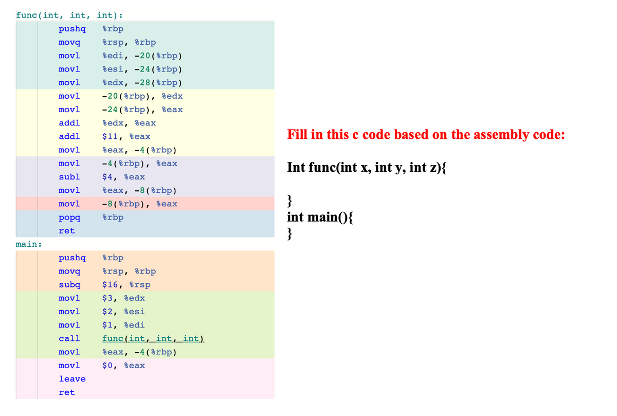 func (int, int, int):
pushq
%rbp
movq
%rsp, %rbp
movl
%edi, -20(%rbp)
movl
%esi, -24(%rbp)
movl
%edx, -28(%rbp)
movl
-20 ( %rbp), %edx
movl
-24 ( %rbp), %eax
addl
$edx, %eaх
$11, %eax
Fill in this c code based on the assembly code:
addl
movl
Веax, -4 (8rbp)
movl
-4 ( %rbp), %eax
Int func(int x, int y, int z){
subl
$4, %eax
movl
веах, -8(8rbp)
}
int main(){
}
movl
-8 ( %rbp), %eax
popq
%rbp
ret
main:
pushq
%rbp
movq
%rsp, %rbp
subq
$16, %rsp
movl
$3, %edx
movl
$2, %esi
movl
$1, %edi
call
func(int, int, int)
movl
%eax, -4(%rbp)
movl
$0, %eax
leave
ret
