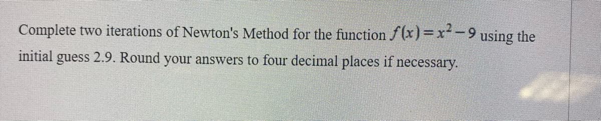 Complete two iterations of Newton's Method for the function f(x)=x-9 using the
initial guess 2.9. Round your answers to four decimal places if necessary.
