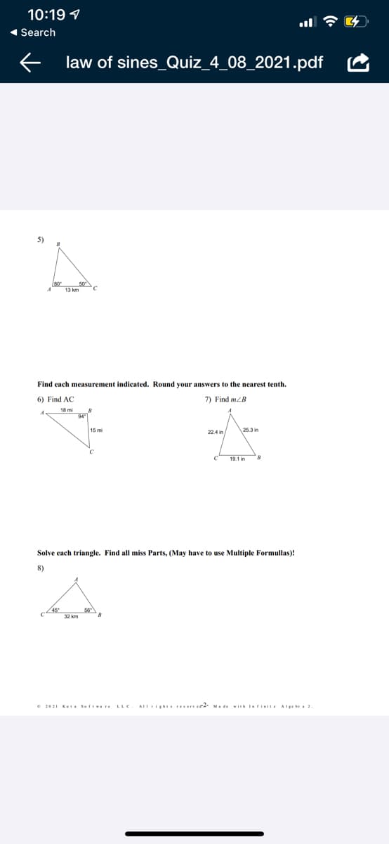 10:19 1
1 Search
law of sines_Quiz_4_08_2021.pdf
5)
13 km
Find each measurement indicated. Round your answers to the nearest tenth.
6) Find AC
7) Find m/B
18 mi
94
15 mi
22.4 in/
25.3 in
Solve each triangle. Find all miss Parts, (May have to use Multiple Formullas)!
8)
45
56
32 km
e 2021 KuI Softva re LLC
AIIrigh reerve. Made wi Iarinite Alge bra 2.
