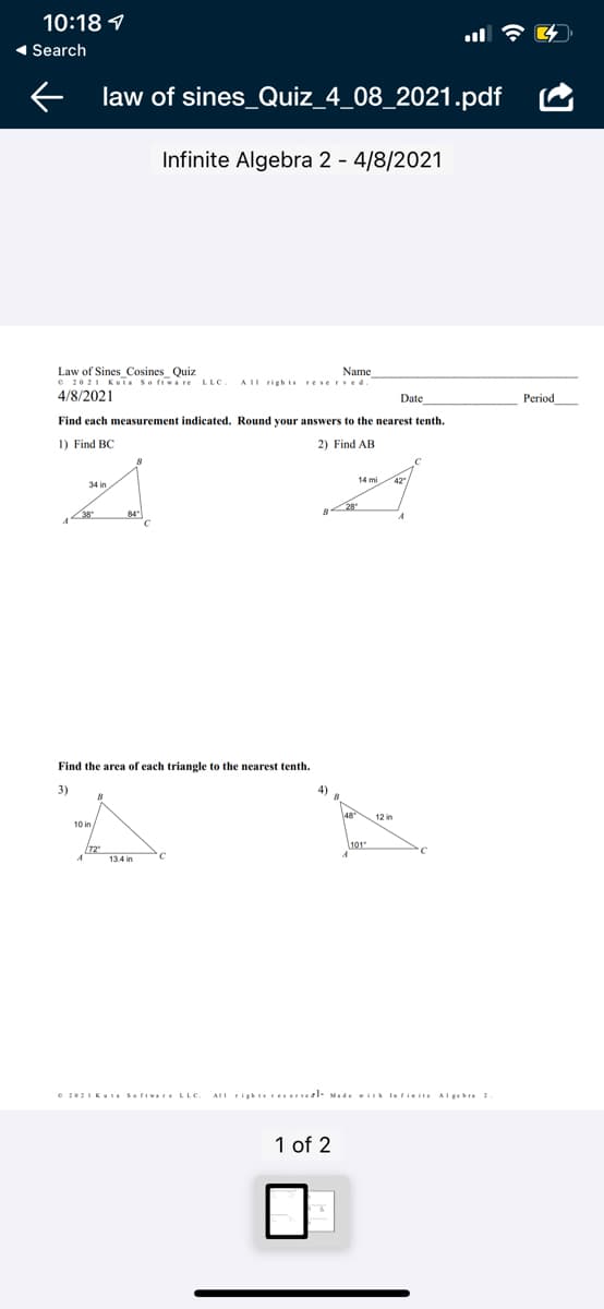 10:18 9
1 Search
law of sines_Quiz_4_08_2021.pdf
Infinite Algebra 2 - 4/8/2021
Law of Sines_Cosines Quiz
e 2021 Kui Soriware LLC
4/8/2021
Name
AIL rightsrese Eved.
Date
Рeriod
Find each measurement indicated. Round your answers to the nearest tenth.
1) Find BC
2) Find AB
34 in
Find the area of each triangle to the nearest tenth.
3)
4)
12 in
10 in/
72
13 4 in
e 202IKUE Sofiware LLC
AII Fightsreserveel- Made i lafisite AI gebra 2
1 of 2
