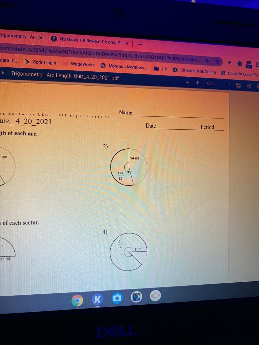 Trigonometry-Ar x
S NS Goals 1-8 Review: Do only #1 x
+.
html?state=%7B"ids %3A%5B 16wbARj32DdDW89v7hDpC.JBX4F4XGZGQN %5D%2C'actio..
deral C.
Sprint login
WageWorks
6 Montana Members.
I HP
O Citizens Bank Online
O Coast toCoast RV
Trigonometry-Arc Length Quiz_4_20_2021.pdf
100%
Name
ta Sof tware LLC
AI1
rights reserved
uiz 4 20 2021
Date
Period
th of each arc.
14 mi
2 cm
13n
12
of each sector.
A)
19 ft
6
17 mi
K
DeL
2)
