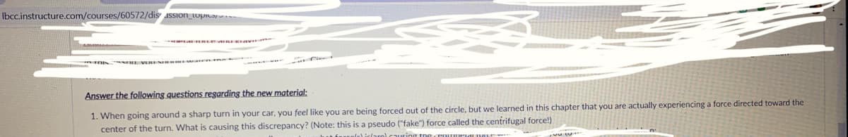 Ibcc.instructure.com/courses/60572/dis assIOn_topitar.
Answer the following questions regarding the new material:
1. When going around a sharp turn in your car, you feel like you are being forced out of the circle, but we learned in this chapter that you are actually experiencing a force directed toward the
center of the turn. What is causing this discrepancy? (Note: this is a pseudo ("fake") force called the centrifugal force!)
l iclaro) cauuring tne cenururiaLIVI
