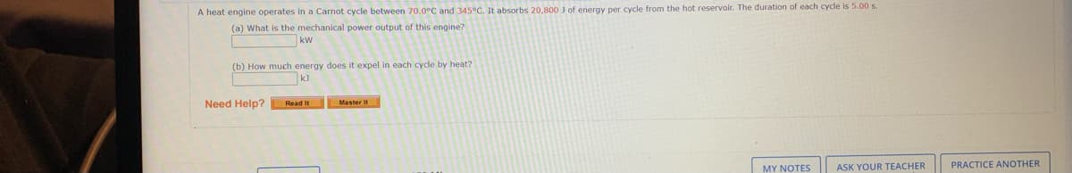 A heat engine operates in a Carnot cycle between 70.0°C and 345°C. It absorbs 20,800 ) of energy per cycle from the hot reservoir. The duration of each cycle is 5.00 s.
(a) What is the mechanical power output of this engine?
kW
(b) How much energy does it expel in each cycle by heat?
Need Help?
Master It
Read It
MY NOTES
ASK YOUR TEACHER
PRACTICE ANOTHER
