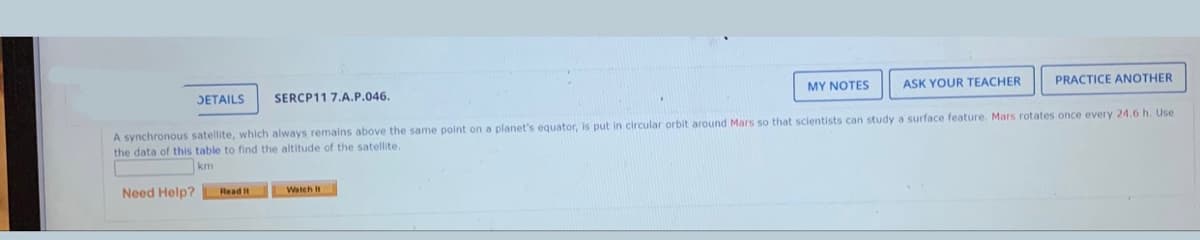 JETAILS
SERCP11 7.A.P.046.
MY NOTES
ASK YOUR TEACHER
PRACTICE ANOTHER
A synchronous satellite, which always remains above the same point on a planet's equator, is put in circular orbit around Mars so that scientists can study a surface feature. Mars rotates once every 24.6 h. Use
the data of this table to find the altitude of the satellite.
km
Need Help?
Read It
Watch t
