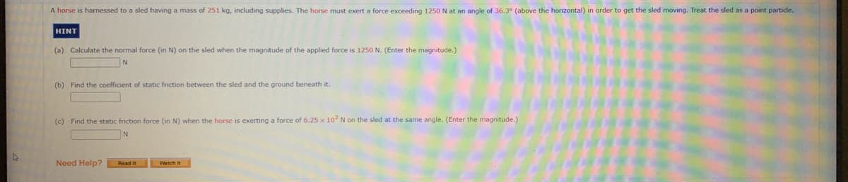 A horse is harnessed to a sled having a mass of 251 kg, including supplies. The horse must exert a force exceeding 1250 N at an angle of 36.3° (above the horizontal) in order to get the sled moving. Treat the sled as a point particle.
HINT
(a) Calculate the normal force (in N) on the sled when the magnitude of the applied force is 1250 N. (Enter the magnitude.)
(b) Find the coefficient of static friction between the sled and the ground beneath it.
(c) Find the static friction force (in N) when the horse
exerting a force of 6.25 x 102 N on the sled at the same angle. (Enter the magnitude.)
Need Help?
Read It
Watch it
