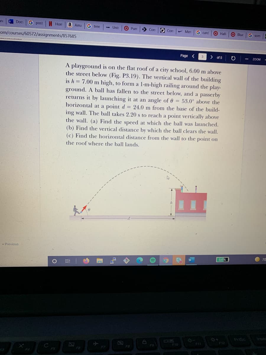 Doc
G post
I Hom
a Ama
G tree
A- Unis
O Pum
> Con
G Con
Men
G card
O Hall
Blue
G som
com/courses/60572/assignments/857685
Page <
> of 5
ZOOM
A playground is on the flat roof of a city school, 6.00 m above
the street below (Fig. P3.19). The vertical wall of the building
is h = 7.00 m high, to form a 1-m-high railing around the play-
ground. A ball has fallen to the street below, and a passerby
returns it by launching it at an angle of 0 = 53.0° above the
horizontal at a point d = 24.0 m from the base of the build-
ing wall. The ball takes 2.20 s to reach a point vertically above
the wall. (a) Find the speed at which the ball was launched.
(b) Find the vertical distance by which the ball clears the wall.
(c) Find the horizontal distance from the wall to the point on
the roof where the ball lands.
• Previous
70
PriSc
Insec
F12
F11
F10
F9
F7
F6
FS
