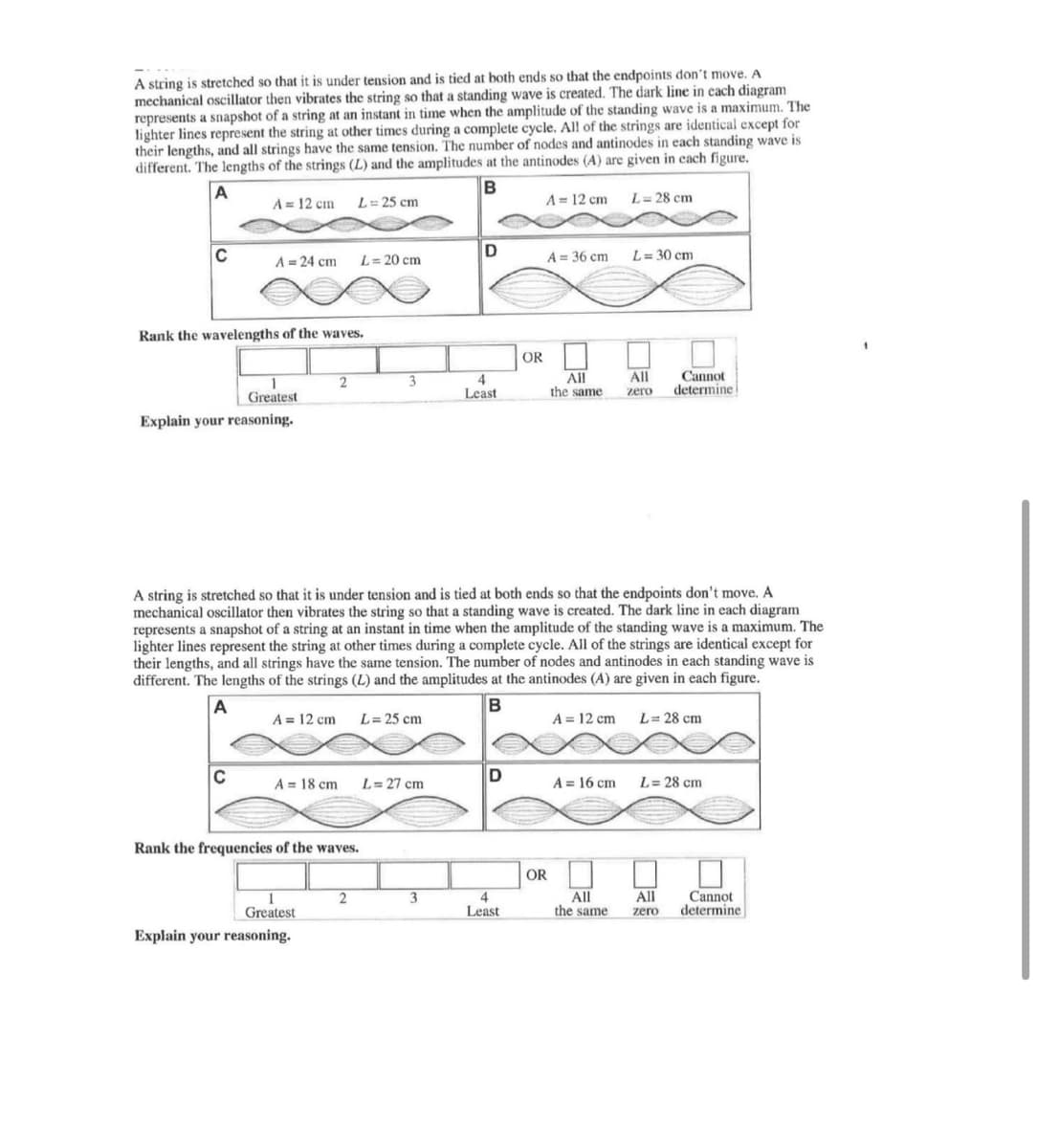 A string is stretched so that it is under tension and is tied at both ends so that the endpoints don't move. A
mechanical oscillator then vibrates the string so that a standing wave is created. The dark line in each diagram
represents a snapshot of a string at an instant in time when the amplitude of the standing wave is a maximum. The
lighter lines represent the string at other times during a complete cycle. All of the strings are identical except for
their lengths, and all strings have the same tension. The number of nodes and antinodes in each standing wave is
different. The lengths of the strings (L) and the amplitudes at the antinodes (A) are given in each figure.
A
B
A = 12 cm
L= 25 cm
A= 12 cm
L= 28 cm
C
A = 24 cm
L= 20 cm
A = 36 cm
L= 30 cm
Rank the wavelengths of the waves.
OR
All
All
the same
Cannot
determine
Greatest
Least
zero
Explain your reasoning.
A string is stretched so that it is under tension and is tied at both ends so that the endpoints don't move. A
mechanical oscillator then vibrates the string so that a standing wave is created. The dark line in each diagram
represents a snapshot of a string at an instant in time when the amplitude of the standing wave is a maximum. The
lighter lines represent the string at other times during a complete cycle. All of the strings are identical except for
their lengths, and all strings have the same tension. The number of nodes and antinodes in each standing wave is
different. The lengths of the strings (L) and the amplitudes at the antinodes (A) are given in each figure.
B
A = 12 cm
L= 25 cm
A = 12 cm
L= 28 cm
C
L= 27 cm
A = 16 cm
L= 28 cm
A = 18 cm
Rank the frequencies of the waves.
OR
3
4
Least
All
the same
All
Cannot
determine
Greatest
zero
Explain your reasoning.
