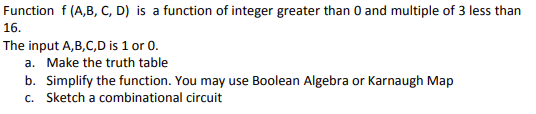 Function f (A,B, C, D) is a function of integer greater than 0 and multiple of 3 less than
16.
The input A,B,C,D is 1 or 0.
a. Make the truth table
b. Simplify the function. You may use Boolean Algebra or Karnaugh Map
c. Sketch a combinational circuit
