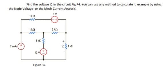 Find the voltage V, in the circuit Fig.P4. You can use any method to calculate it, example by using
the Node Voltage- or the Mesh Current Analysis.
6 V
1 kn
1 k
2 k
1 k?
2 mA
12 V
Figure P4.
