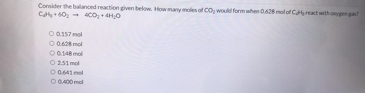 Consider the balanced reaction given below. How many moles of CO2 would form when 0.628 mol of C4H3 react with oxygen gas?
CAH8 + 602 →
4CO2 + 4H2O
O 0.157 mol
O 0.628 mol
O 0.148 mol
O 2.51 mol
O 0.641 mol
O 0.400 mol
