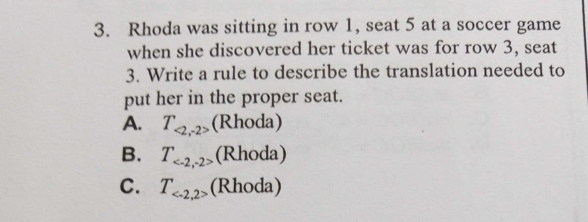 3. Rhoda was sitting in row 1, seat 5 at a soccer game
when she discovered her ticket was for row 3, seat
3. Write a rule to describe the translation needed to
put her in the proper seat.
A. Ta (Rhoda)
2,2>(Rhoda)
B. T.2>(Rhoda)
С. Т.
<2,-2>
<-2,2>(Rhoda)
