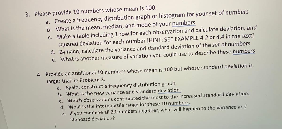 3. Please provide 10 numbers whose mean is 100.
a. Create a frequency distribution graph or histogram for your set of numbers
b. What is the mean, median, and mode of your numbers
c. Make a table including 1 row for each observation and calculate deviation, and
squared deviation for each number [HINT: SEE EXAMPLE 4.2 or 4.4 in the text]
d. By hand, calculate the variance and standard deviation of the set of numbers
e. What is another measure of variation you could use to describe these numbers
4. Provide an additional 10 numbers whose mean is 100 but whose standard deviation is
larger than in Problem 3.
a. Again, construct a frequency distribution graph
b. What is the new variance and standard deviation.
c. Which observations contributed the most to the increased standard deviation.
d. What is the interquartile range for these 10 numbers.
e. If you combine all 20 numbers together, what will happen to the variance and
standard deviation?
