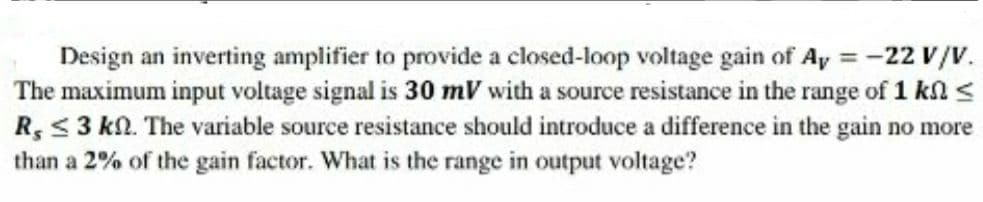 Design an inverting amplifier to provide a closed-loop voltage gain of Ay -22 V/v.
The maximum input voltage signal is 30 mV with a source resistance in the range of 1 kl <
R, <3 kN. The variable source resistance should introduce a difference in the gain no more
than a 2% of the gain factor. What is the range in output voltage?
