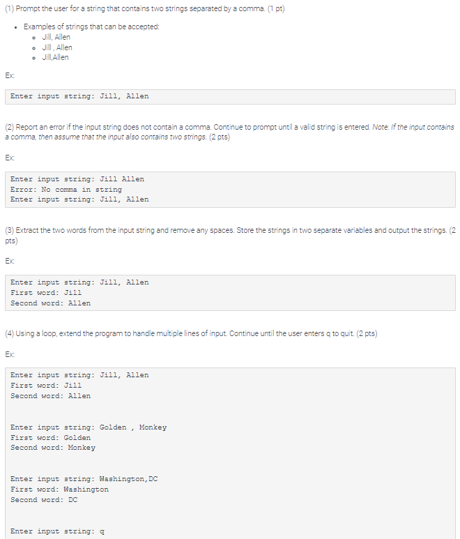 (1) Prompt the user for a string that contains two strings separated by a comma. (1 pt)
Examples of strings that can be accepted:
• Jill, Allen
• Jill, Allen
• Jill,Allen
Ex:
Enter input string: Jill, Allen
(2) Report an error if the input string does not contain a comma. Continue to prompt until a valid string is entered. Note. If the input contains
a comma, then assume that the input also contains two strings. (2 pts)
Ex:
Enter input string: Jill Allen
Error: No comma in string
Enter input string: Jill, Allen
(3) Extract the two words from the input string and remove any spaces. Store the strings in two separate variables and output the strings. (2
pts)
Ex:
Enter input string: Jill, Allen
First word: Jill
Second word: Allen
(4) Using a loop, extend the program to handle multiple lines of input. Continue until the user enters q to quit. (2 pts)
Ex:
Enter input string: Jill, Allen
First word: Jill
Second word: Allen
Enter input string: Golden
Monkey
First word: Golden
Second word: Monkey
Enter input string: Washington, DC
First word: Washington
Second word: DC
Enter input string: q
