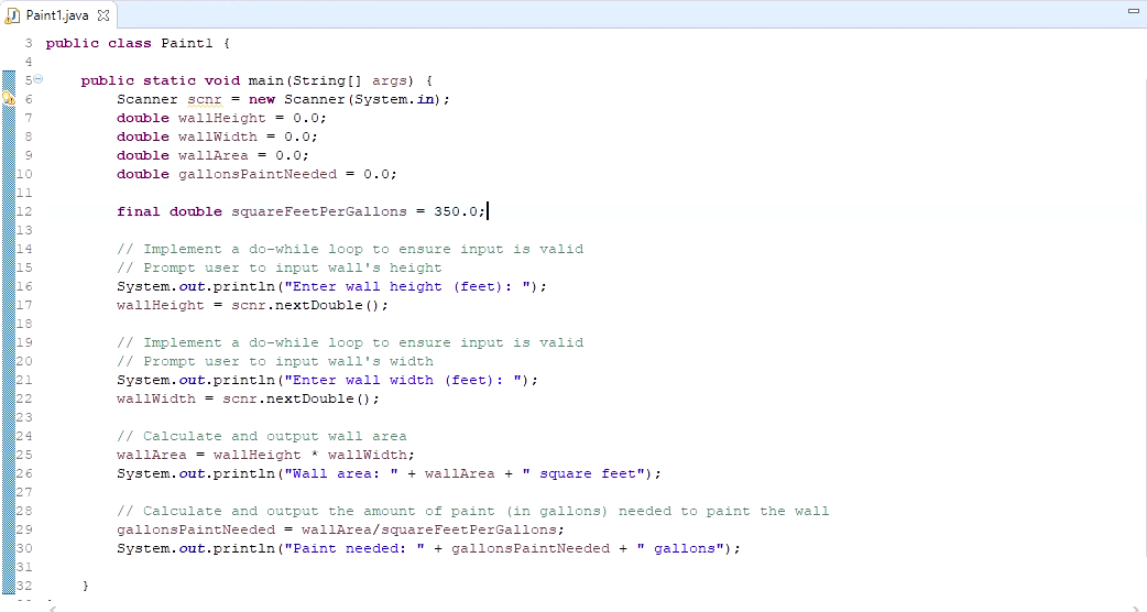 D Paint1.java X
3 public class Paintl {
public static void main (String[] args) {
Scanner scnr = new Scanner (System.in);
double wallHeight = 0.0;
double wallWidth = 0.0;
double wallArea = 0.0;
double gallonsPaintNeeded = 0.0;
final double squareFeetPerGallons = 350.0;
// Implement a do-while loop to ensure input is valid
// Prompt user to input wall's height
System.out.println ("Enter wall height (feet): "):
wallHeight = scnr.nextDouble ();
// Implement a do-while loop to ensure input is valid
// Prompt user to input wall's width
System.out.println ("Enter walli width (feet): ");
wallWidth = scnr.nextDouble ();
// Calculate and output wall area
wallArea = wallHeight * wallWidth;
System.out.println ("Wall area: " + wallArea + " square feet");
// Calculate and output the amount of paint (in gallons) needed to paint the wall
gallonsPaintNeeded = wallArea/squareFeetPerGallons;
System.out.println ("Paint needed: " + gallonsPaintNeeded + " gallons");
