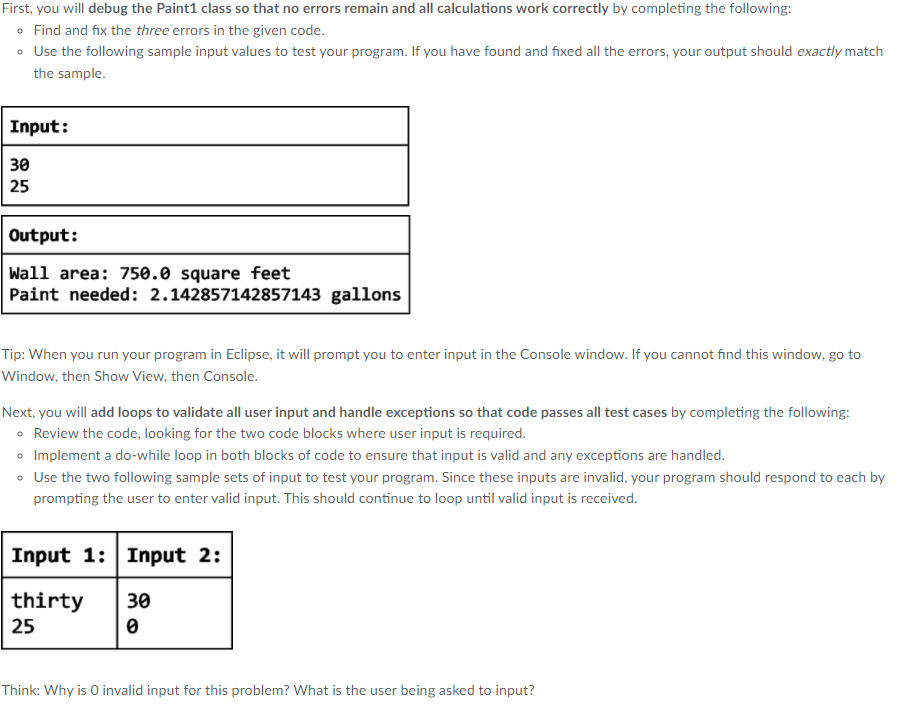 First, you will debug the Paint1 class so that no errors remain and all calculations work correctly by completing the following:
• Find and fix the three errors in the given code.
• Use the following sample input values to test your program. If you have found and fixed all the errors, your output should exactly match
the sample.
Input:
30
25
Output:
Wall area: 750.0 square feet
Paint needed: 2.142857142857143 gallons
Tip: When you run your program in Eclipse, it will prompt you to enter input in the Console window. If you cannot find this window, go to
Window, then Show View, then Console.
Next, you will add loops to validate all user input and handle exceptions so that code passes all test cases by completing the following:
• Review the code, looking for the two code blocks where user input is required.
o Implement a do-while loop in both blocks of code to ensure that input is valid and any exceptions are handled.
• Use the two following sample sets of input to test your program. Since these inputs are invalid, your program should respond to each by
prompting the user to enter valid input. This should continue to loop until valid input is received.
Input 1: Input 2:
thirty
25
30
Think: Why is O invalid input for this problem? What is the user being asked to input?
