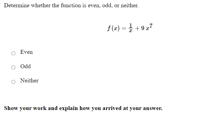 **Determine whether the function is even, odd, or neither.**

\[ f(x) = \frac{1}{x} + 9x^7 \]

- \( \bigcirc \) Even
- \( \bigcirc \) Odd
- \( \bigcirc \) Neither

**Show your work and explain how you arrived at your answer:**