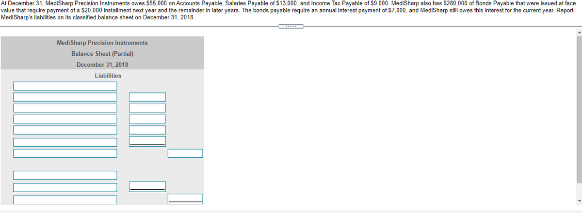 At December 31, MediSharp Precision Instruments owes $55,000 on Accounts Payable, Salaries Payable of $13,000, and Income Tax Payable of $9,000. MediSharp also has $280,000 of Bonds Payable that were issued at face
value that require payment of a $20,000 installment next year and the remainder in later years. The bonds payable require an annual interest payment of $7,000, and MediSharp still owes this interest for the current year. Report
MediSharp's liabilities on its classified balance sheet on December 31, 2018.
...
MediSharp Precision Instruments
Balance Sheet (Partial)
December 31, 2018
Liabilities
