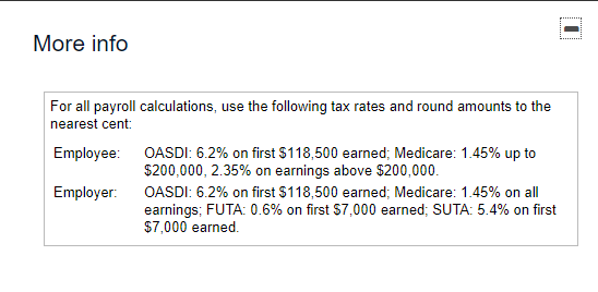 **....
More info
For all payroll calculations, use the following tax rates and round amounts to the
nearest cent:
Employee: OASDI: 6.2% on first $118,500 earned; Medicare: 1.45% up to
$200,000, 2.35% on earnings above $200,000.
Employer: OASDI: 6.2% on first $118,500 earned; Medicare: 1.45% on all
earnings; FUTA: 0.6% on first S7,000 earned; SUTA: 5.4% on first
$7,000 earned.
