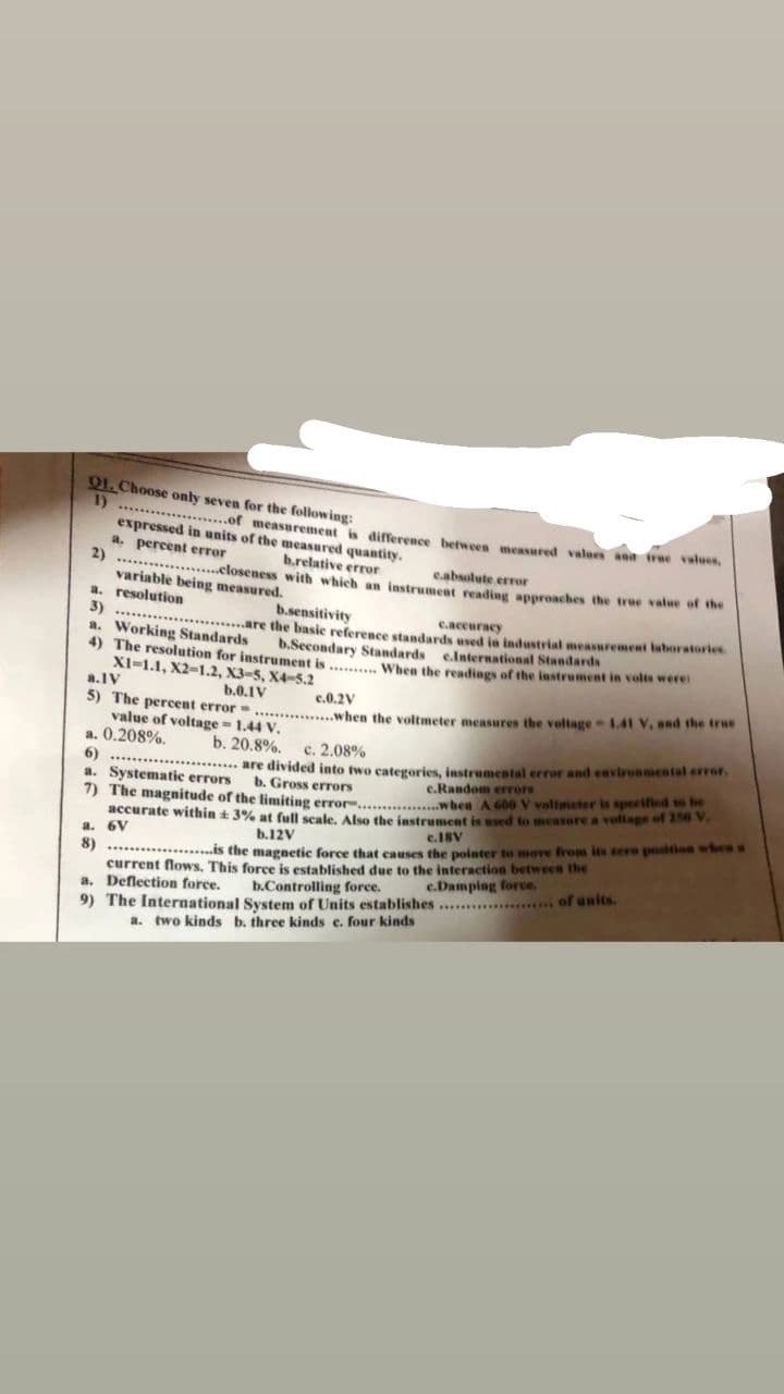 Q1. Choose only seven for the following:
1) .....
.....................of measurement is difference between measured values and true values.
expressed in units of the measured quantity.
a. percent error
2)
b.relative error
c.absolute error
**********
.........closeness with which an instrument reading approaches the true value of the
variable being measured.
a. resolution
b.sensitivity
3)
c.accuracy
**********
a. Working Standards
are the basic reference standards used in industrial measurement laboratories
The resolution for instrument is .......... When the readings of the instrument in volts were
b.Secondary Standards e.International Standards
XI-1.1, X2-1.2, X3-5, X4-5.2
a.IV
b.0.1V
c.0.2V
5) The percent error..............when the voltmeter measures the voltage-1.41 V. and the true
value of voltage=1.44 V.
a. 0.208%.
b. 20.8%.
c. 2.08%
6)
*******
are divided into two categories, instrumental error and environmental error.
a. Systematic errors
b. Gross errors
c.Random errors
7) The magnitude of the limiting error...............when A 600 V volimeter is specified to be
accurate within + 3% at full scale. Also the instrument is used to measure a voltage of 156 V.
c.18V
a. 6V
b.12V
8)....................is the magnetic force that causes the pointer to move from its zere position when x
current flows. This force is established due to the interaction between the
a. Deflection force.
b.Controlling force.
***... of units.
c.Damping force.
9) The International System of Units establishes......
a. two kinds b. three kinds e. four kinds