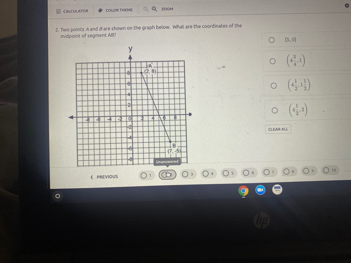 O COLOR THEME
O Q zoM
E CALCULATOR
2. Two points A and Bare shown on the graph below. What are the coordinates of the
midpoint of segment AB?
(5,0)
y
A
(2, 8)
2
-8
4 -2 0
-2
CLEAR ALL
(7, -5)
Unanswered
O 6
9.
10
( PREVIOUS
