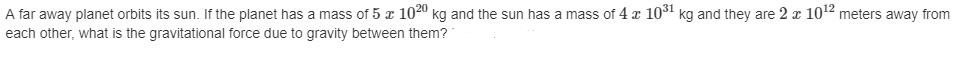 **Problem Statement:**

A far-away planet orbits its sun. If the planet has a mass of \( 5 \times 10^{20} \) kg and the sun has a mass of \( 4 \times 10^{31} \) kg and they are \( 2 \times 10^{12} \) meters away from each other, what is the gravitational force due to gravity between them?

---

**Explanation:**

To find the gravitational force between the planet and its sun, we use Newton's Law of Universal Gravitation, which states that the force \( F \) between two masses \( m_1 \) and \( m_2 \) separated by a distance \( r \) is given by:

\[ F = \frac{G \cdot m_1 \cdot m_2}{r^2} \]

where:
- \( G \) is the gravitational constant, \( G \approx 6.67430 \times 10^{-11} \, \text{m}^3 \text{kg}^{-1} \text{s}^{-2} \).
- \( m_1 \) and \( m_2 \) are the masses of the two objects.
- \( r \) is the distance between the centers of the two masses.

Given:
- \( m_1 = 5 \times 10^{20} \) kg (mass of the planet)
- \( m_2 = 4 \times 10^{31} \) kg (mass of the sun)
- \( r = 2 \times 10^{12} \) meters

Substitute these values into the formula:

\[ F = \frac{ (6.67430 \times 10^{-11}) \times (5 \times 10^{20}) \times (4 \times 10^{31})}{(2 \times 10^{12})^2} \]

Perform the calculations step-by-step:

1. Calculate the multiplication of the masses:
\[ 5 \times 10^{20} \times 4 \times 10^{31} = 20 \times 10^{51} \]

2. Calculate the square of the distance:
\[ (2 \times 10^{12})^2 = 4 \times 10^{24} \]

3. Compute the gravitational force:
\[ F = \frac{ (6.67430 \times