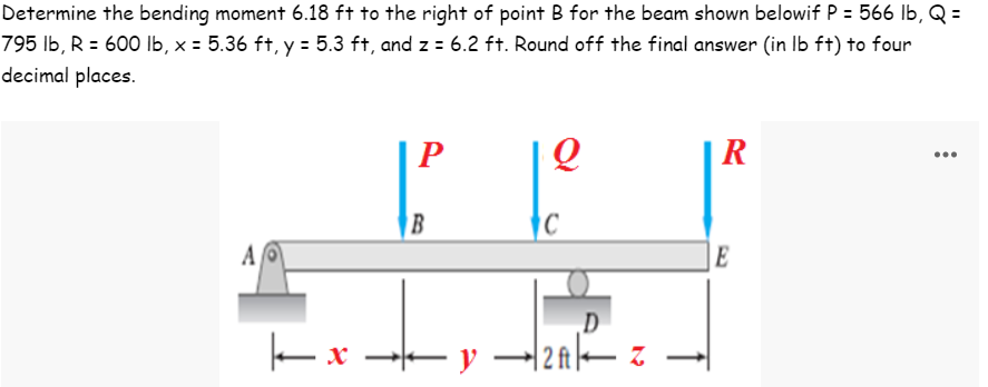 Determine the bending moment 6.18 ft to the right of point B for the beam shown belowif P = 566 lb, Q =
795 lb, R = 600 lb, x = 5.36 ft, y = 5.3 ft, and z = 6.2 ft. Round off the final answer (in lb ft) to four
decimal places.
P
Q
R
AO
А
E
|-x
B
C
D
+←y. -2A|— Z