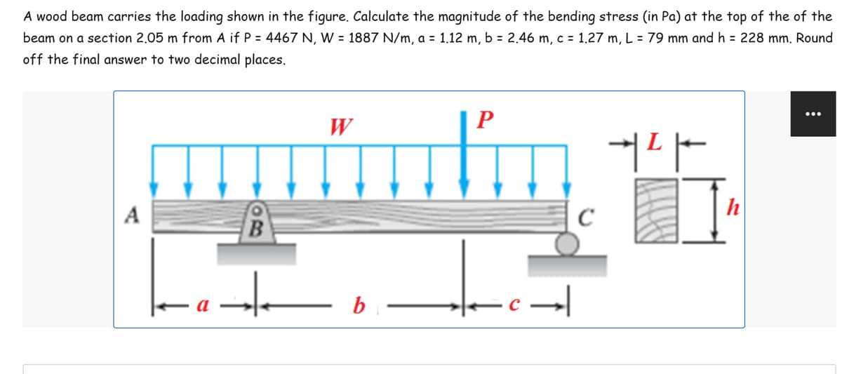 A wood beam carries the loading shown in the figure. Calculate the magnitude of the bending stress (in Pa) at the top of the of the
beam on a section 2.05 m from A if P = 4467 N, W = 1887 N/m, a = 1.12 m, b = 2.46 m, c = 1.27 m, L = 79 mm and h = 228 mm. Round
off the final answer to two decimal places.
P
W
aptado
커다
B
+
b
·c →
C
h