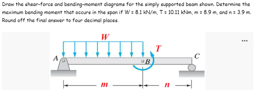 Draw the shear-force and bending-moment diagrams for the simply supported beam shown. Determine the
maximum bending moment that occurs in the span if W = 8.1 kN/m, T = 10.11 kNm, m = 8.9 m, and n = 3.9 m.
Round off the final answer to four decimal places.
W
...
T
C
A
m
°B
n