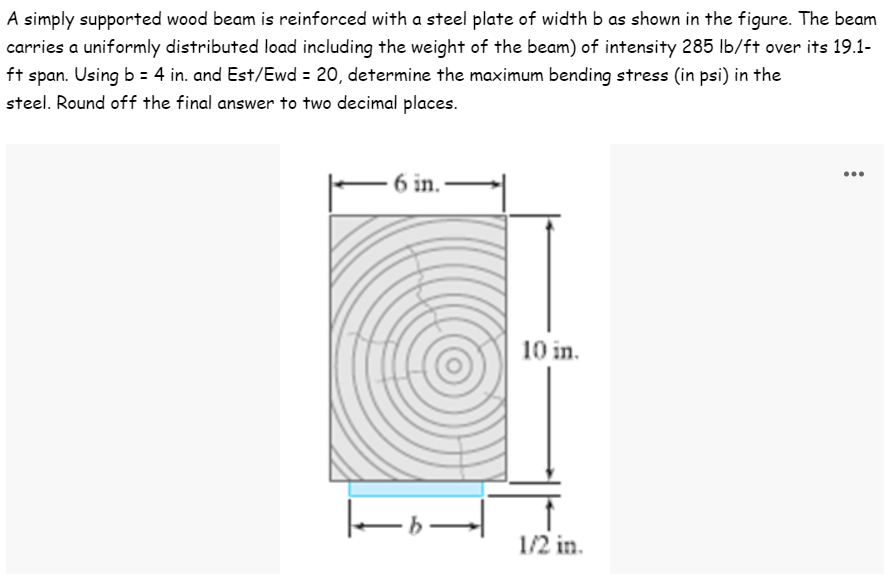 A simply supported wood beam is reinforced with a steel plate of width b as shown in the figure. The beam
carries a uniformly distributed load including the weight of the beam) of intensity 285 lb/ft over its 19.1-
ft span. Using b = 4 in. and Est/Ewd = 20, determine the maximum bending stress (in psi) in the
steel. Round off the final answer to two decimal places.
...
6 in.
10 in.
1/2 in.
|-0-
→