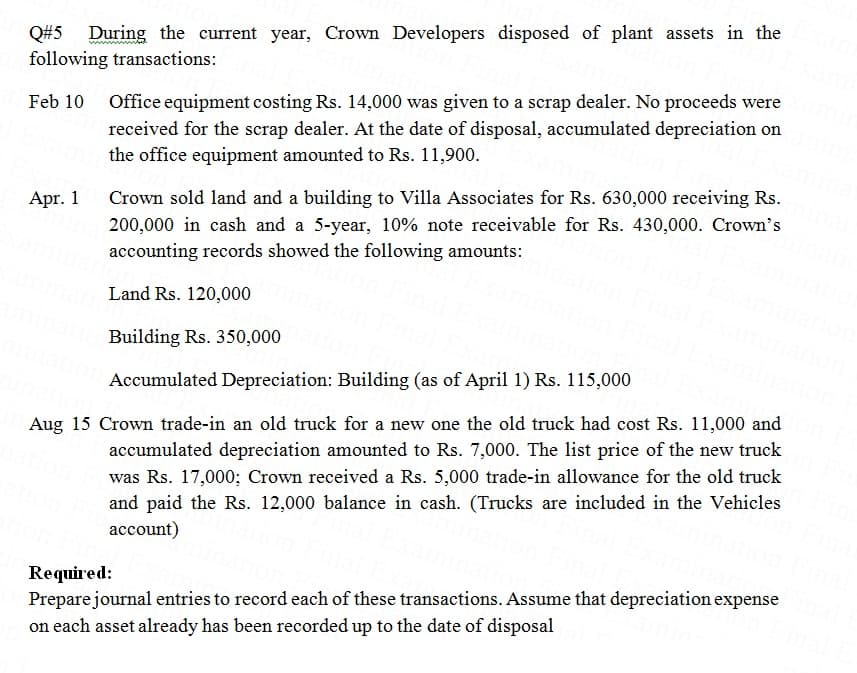 Q#5
following transactions:
During the current year, Crown Developers disposed of plant assets in the
Office equipment costing Rs. 14,000 was given to a scrap dealer. No proceeds were
received for the scrap dealer. At the date of disposal, accumulated depreciation on
the office equipment amounted to Rs. 11,900.
Crown sold land and a building to Villa Associates for Rs. 630,000 receiving Rs.
200,000 in cash and a 5-year, 10% note receivable for Rs. 430,000. Crown's
accounting records showed the following amounts:
Apr. 1
Land Rs. 120,000
Building Rs. 350,000
Accumulated Depreciation: Building (as of April 1) Rs. 115,000
Aug 15 Crown trade-in an old truck for a new one the old truck had cost Rs. 11,000 and
accumulated depreciation amounted to Rs. 7,000. The list price of the new truck
was Rs. 17,000; Crown received a Rs. 5,000 trade-in allowance for the old truck
and paid the Rs. 12,000 balance in cash. (Trucks are included in the Vehicles
account)
Required:
Prepare journal entries to record each of these transactions. Assume that depreciation expense
on each asset already has been recorded up to the date of disposal
