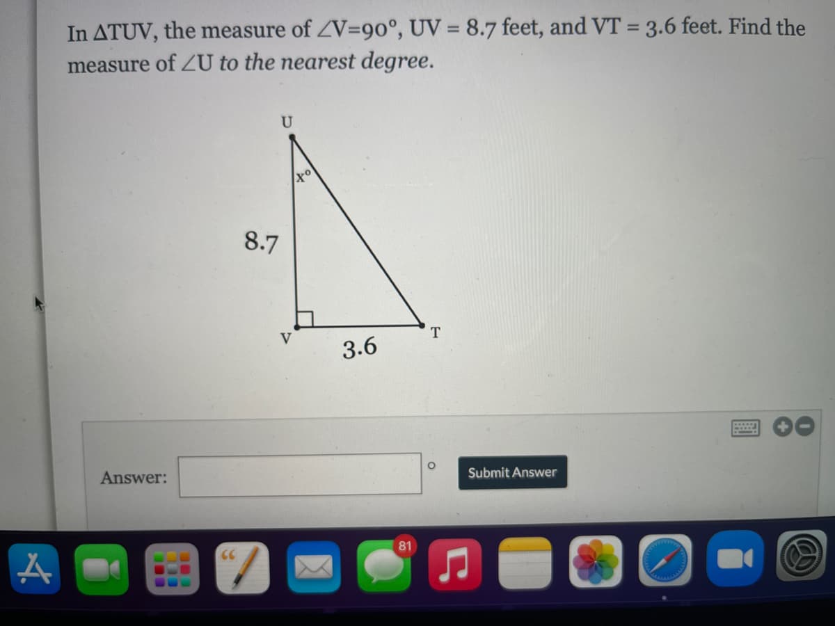 In ATUV, the measure of ZV=90°, UV = 8.7 feet, and VT = 3.6 feet. Find the
measure of ZU to the nearest degree.
8.7
V
3.6
Answer:
Submit Answer
81
