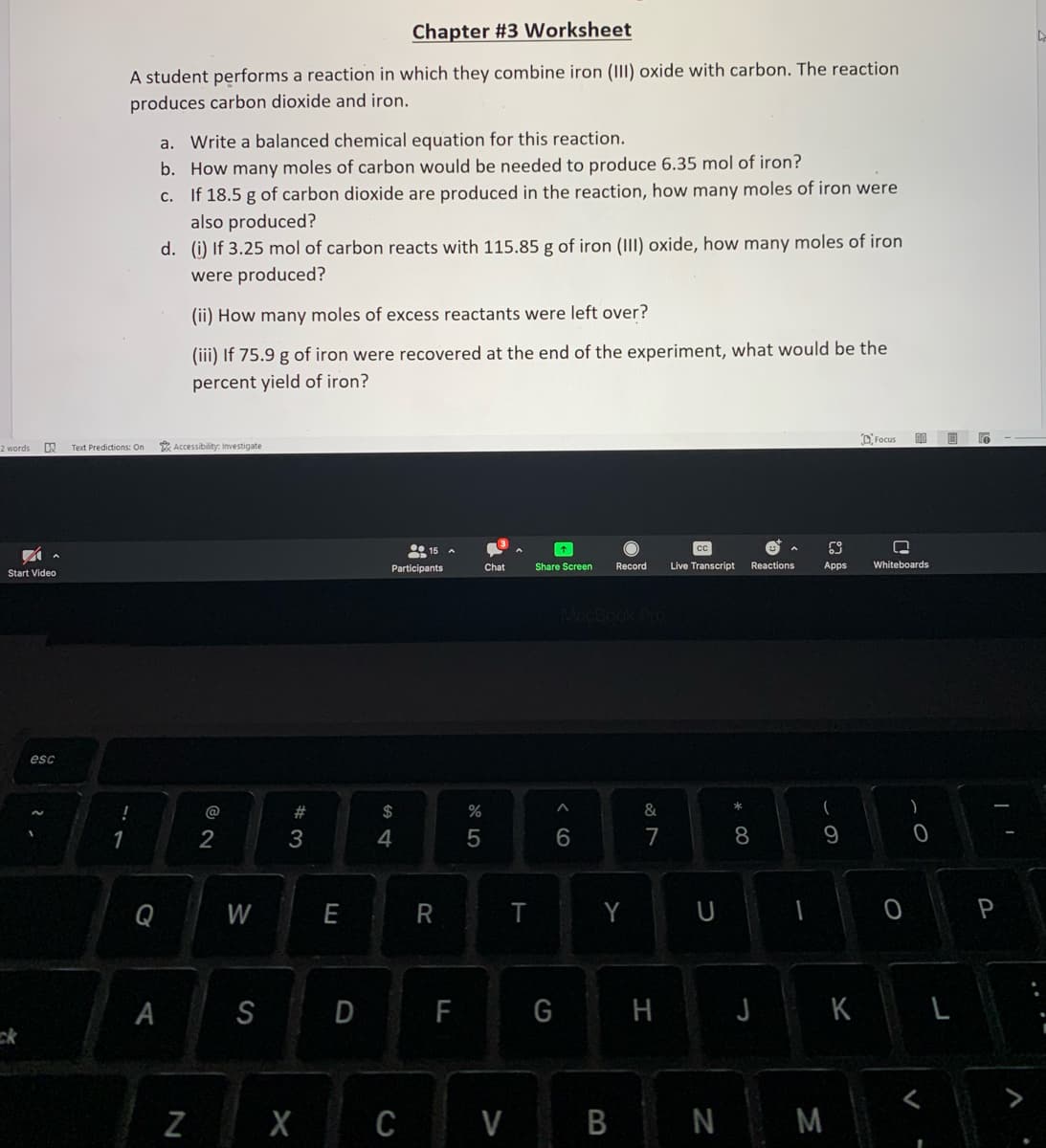 2 words DX Text Predictions: On
✓
Start Video
esc
Chapter #3 Worksheet
A student performs a reaction in which they combine iron (III) oxide with carbon. The reaction
produces carbon dioxide and iron.
!
1
Q
a. Write a balanced chemical equation for this reaction.
b. How many moles of carbon would be needed to produce 6.35 mol of iron?
c. If 18.5 g of carbon dioxide are produced in the reaction, how many moles of iron were
also produced?
d. (i) If 3.25 mol of carbon reacts with 115.85 g of iron (III) oxide, how many moles of iron
were produced?
A
(ii) How many moles of excess reactants were left over?
(iii) If 75.9 g of iron were recovered at the end of the experiment, what would be the
percent yield of iron?
Accessibility: Investigate
N
@
2
W
S
#3
E
Participants
$
4
15
X C
R
D F
%
5
Chat
V
T
Share Screen
6
Record
Y
B
&
7
Live Transcript
* 00
Reactions
8
9
G H J K
69
□
Apps Whiteboards
Focus
N M
00
O
)
0
V
L
0
P