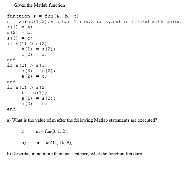 Given the Matlab function
function s = fun(a, b, c)
s = zeros (1,3);% s has 1 row, 3 cols, and is filled with zeros
s (1) = a;
s (2)
s (3) = c;
if s(1) > s (2)
= b;
%3D
s (1)
s (2);
s (2) = a;
end
if s(2) > s (3)
s (3)
s (2) = c;
s (2) ;
end
if s(1) > s(2)
t = s (1);
s (1) = s (2) ;
s (2) = t;
end
a) What is the value of m after the following Matlab statements are executed?
i)
m = fun(3, 1, 2);
ii)
m = fun(11, 10, 9);
b) Describe, in no more than one sentence, what the function fun does.
