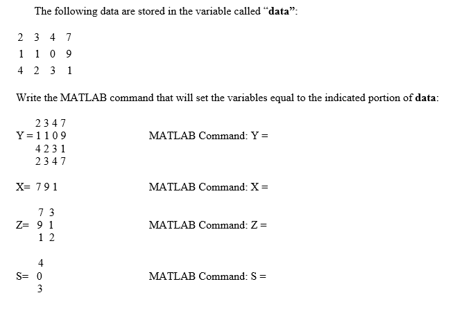 The following data are stored in the variable called "data":
2 3 4 7
1
1 0 9
4 2 3 1
Write the MATLAB command that will set the variables equal to the indicated portion of data:
2347
Y =1109
MATLAB Command: Y =
4231
2347
X= 791
MATLAB Command: X =
7 3
Z= 9 1
MATLAB Command: Z =
1 2
4
S= 0
MATLAB Command: S =
3
