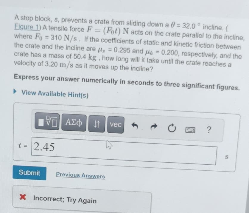 A stop block, s, prevents a crate from sliding down a 0 = 32.0° incline. (
Figure 1) A tensile force F = (Fot) N acts on the crate parallel to the incline,
where Fo=310 N/s. If the coefficients of static and kinetic friction between
the crate and the incline are μg = 0.295 and μk = 0.200, respectively, and the
crate has a mass of 50.4 kg, how long will it take until the crate reaches a
velocity of 3.20 m/s as it moves up the incline?
Express your answer numerically in seconds to three significant figures.
▸ View Available Hint(s)
跖|
ΜΕ ΑΣΦ Η
vec
0
回?
t = 2.45
Submit
Previous Answers
× Incorrect; Try Again
S