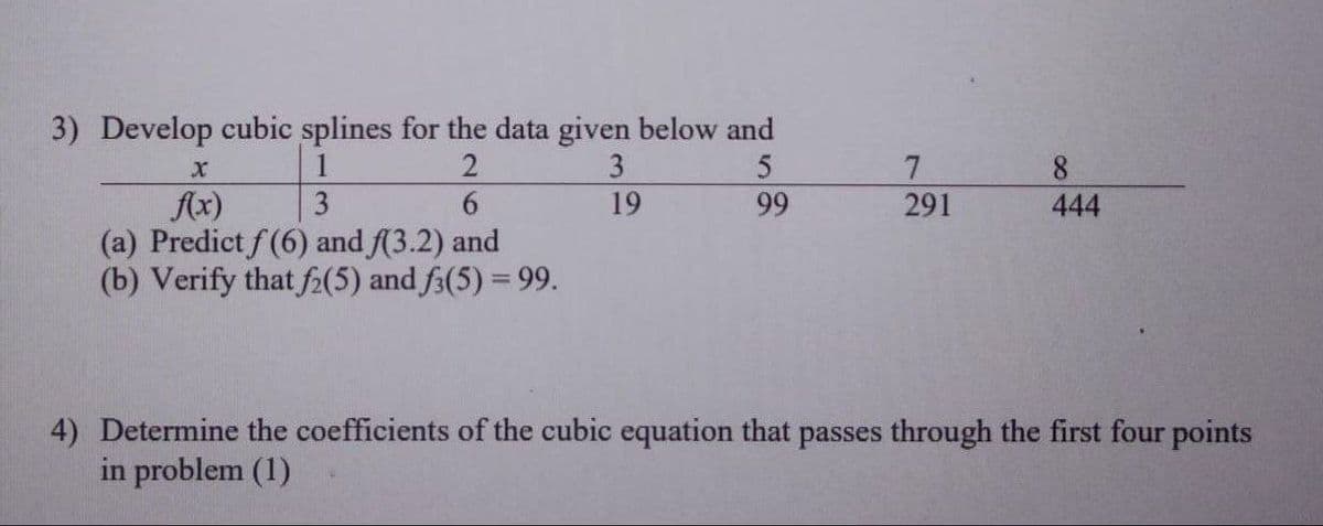 3) Develop cubic splines for the data given below and
X
2
3
5
f(x)
3
6
19
99
(a) Predict f (6) and f(3.2) and
(b) Verify that f2(5) and f3(5) = 99.
7
291
8
444
4) Determine the coefficients of the cubic equation that passes through the first four points
in problem (1)