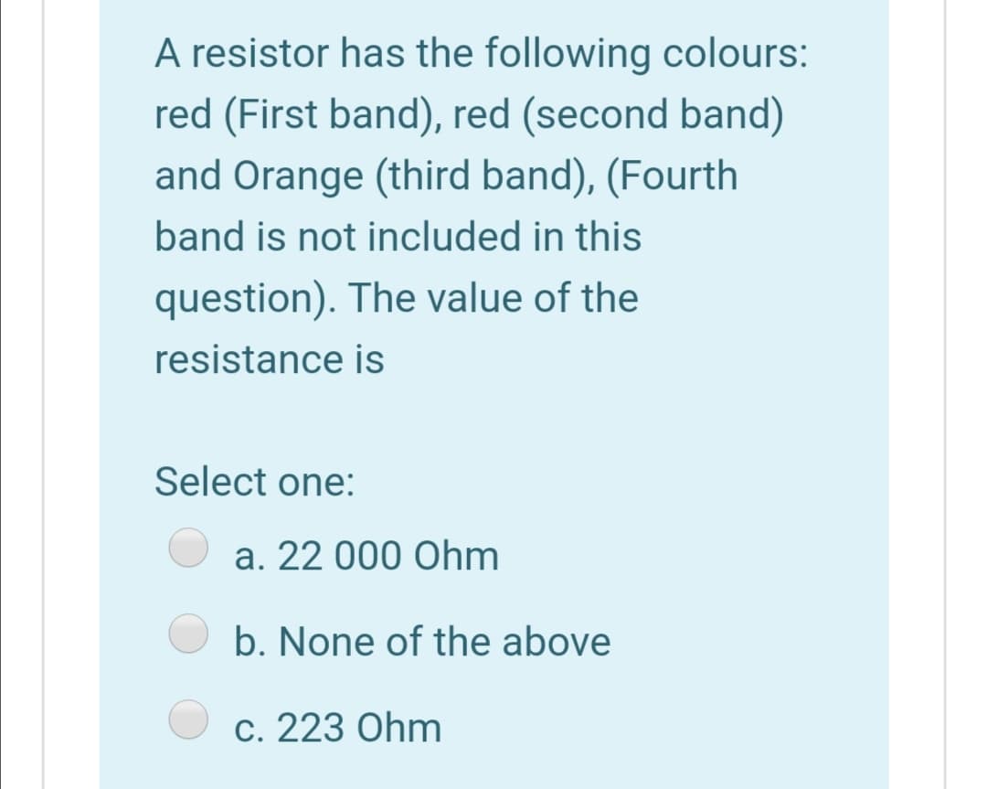 A resistor has the following colours:
red (First band), red (second band)
and Orange (third band), (Fourth
band is not included in this
question). The value of the
resistance is
Select one:
a. 22 000 Ohm
b. None of the above
c. 223 Ohm
