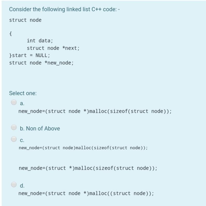 Consider the following linked list C++ code: -
struct node
{
int data;
struct node *next;
}start = NULL;
struct node *new_node;
Select one:
а.
new_node=(struct node *)malloc(sizeof(struct node));
b. Non of Above
C.
new_node=(struct node)malloc(sizeof(struct node));
new_node=(struct *)malloc(sizeof(struct node));
d.
new_node=(struct node *)malloc((struct node));
