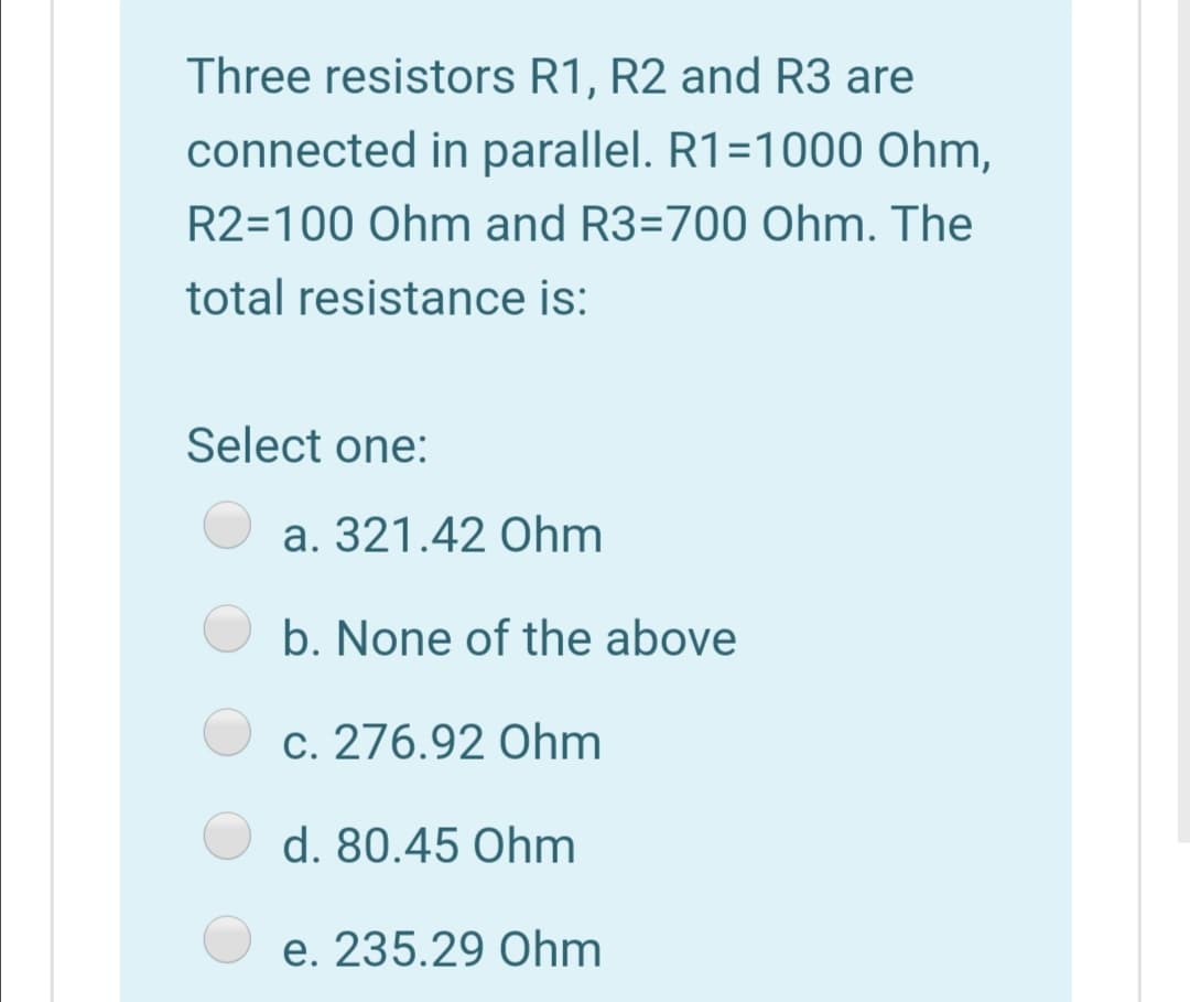 Three resistors R1, R2 and R3 are
connected in parallel. R1=1000 Ohm,
R2=100 Ohm and R3=700 Ohm. The
total resistance is:
Select one:
a. 321.42 Ohm
b. None of the above
c. 276.92 Ohm
d. 80.45 Ohm
e. 235.29 Ohm
