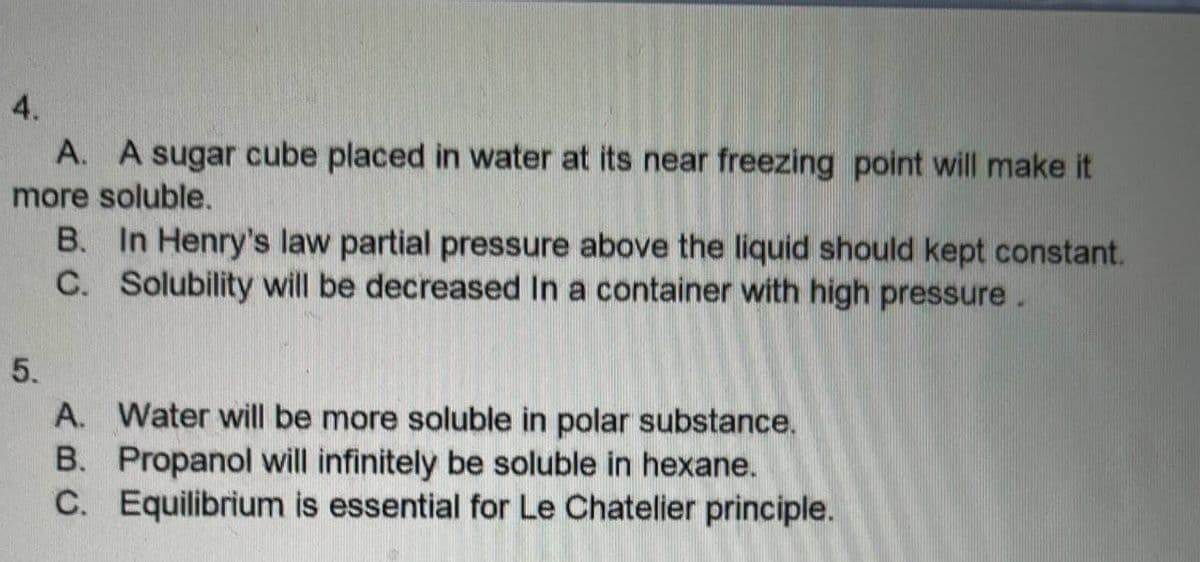 4.
A. A sugar cube placed in water at its near freezing point will make it
more soluble.
B. In Henry's law partial pressure above the liquid should kept constant.
C. Solubility will be decreased In a container with high pressure.
5.
A. Water will be more soluble in polar substance.
B. Propanol will infinitely be soluble in hexane.
C. Equilibrium is essential for Le Chatelier principle.
