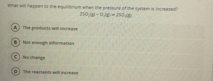 What will happen to the equilibrium when the pressure of the system is increased?
250,(g) - 0,(g) = 250,(g)
A The products will increase
B Not enough information
No change
The reactants will increase
