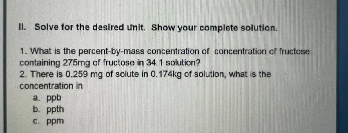 II. Solve for the desired unit. Show your complete solution.
1. What is the percent-by-mass concentration of concentration of fructose
containing 275mg of fructose in 34.1 solution?
2. There is 0.259 mg of solute in 0.174kg of solution, what is the
concentration in
a. ppb
b. ppth
с. ppm
