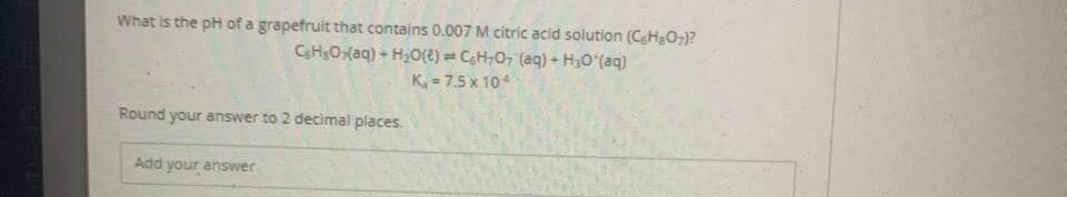 What is the pH of a grapefruit that contains 0.007 M citric acid solution (CHeO,)?
CH;O,(aq) + H;O(e) = CH,O, (aq) - H,O (aq)
K, = 7.5 x 104
Round your answer to 2 decimal places.
Add your answer
