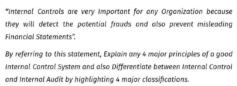 "Internal Controls are very Important for any Organization because
they will detect the potential frauds and also prevent misleading
Financial Statements".
By referring to this statement, Explain any 4 major principles of a good
Internal Control System and also Differentiate between Internal Control
and Internal Audit by highlighting 4 major classifications.
