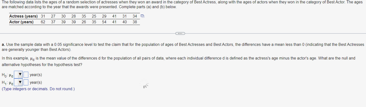 The following data lists the ages of a random selection of actresses when they won an award in the category of Best Actress, along with the ages of actors when they won in the category of Best Actor. The ages
are matched according to the year that the awards were presented. Complete parts (a) and (b) below.
Actress (years) 31 27 30 28 35 25 29 41 31 34 만
Actor (years) 62 37 39 39 26 35 54 41 40 38
a. Use the sample data with a 0.05 significance level to test the claim that for the population of ages of Best Actresses and Best Actors, the differences have a mean less than 0 (indicating that the Best Actresses
are generally younger than Best Actors).
In this example, μg is the mean value of the differences d for the population of all pairs of data, where each individual difference d is defined as the actress's age minus the actor's age. What are the null and
alternative hypotheses for the hypothesis test?
Ho: Ha
year(s)
year(s)
H₁: Pd
(Type integers or decimals. Do not round.)
▼