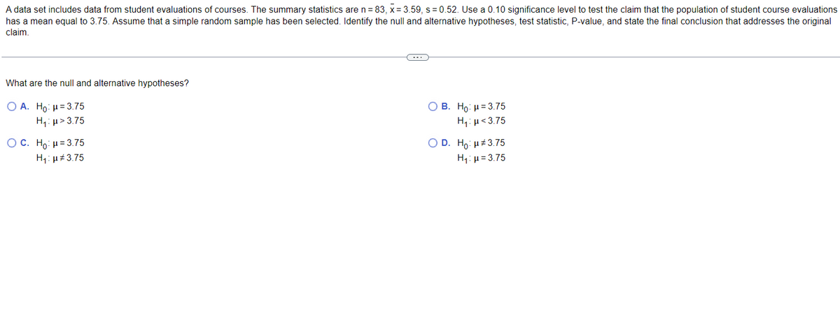 A data set includes data from student evaluations of courses. The summary statistics are n = 83, x= 3.59, s=0.52. Use a 0.10 significance level to test the claim that the population of student course evaluations
has a mean equal to 3.75. Assume that a simple random sample has been selected. Identify the null and alternative hypotheses, test statistic, P-value, and state the final conclusion that addresses the original
claim.
What are the null and alternative hypotheses?
O A. Ho: μ = 3.75
H₁:μ>3.75
OC. Ho: μ = 3.75
Ημ#3.75
B. Ho: μ 3.75
H₁: μ<3.75
O D. Ho: μ#3.75
H₁: μ = 3.75