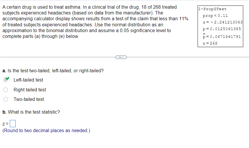 A certain drug is used to treat asthma. In a clinical trial of the drug, 18 of 268 treated
subjects experienced headaches (based on data from the manufacturer). The
accompanying calculator display shows results from a test of the claim that less than 11%
of treated subjects experienced headaches. Use the normal distribution as an
approximation to the binomial distribution and assume a 0.05 significance level to
complete parts (a) through (e) below.
a. Is the test two-tailed, left-tailed, or right-tailed?
Left-tailed test
Right tailed test
Two-tailed test
b. What is the test statistic?
Z=
(Round to two decimal places as needed.)
1-PropZTest
prop < 0.11
z = -2.241213063
p=0.0125061385
p=0.0671641791
n = 268